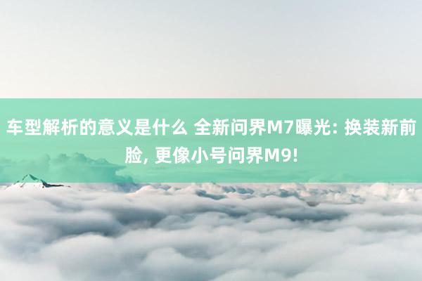 车型解析的意义是什么 全新问界M7曝光: 换装新前脸, 更像小号问界M9!