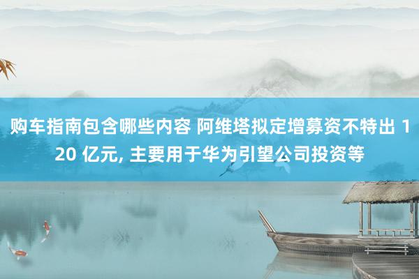 购车指南包含哪些内容 阿维塔拟定增募资不特出 120 亿元, 主要用于华为引望公司投资等