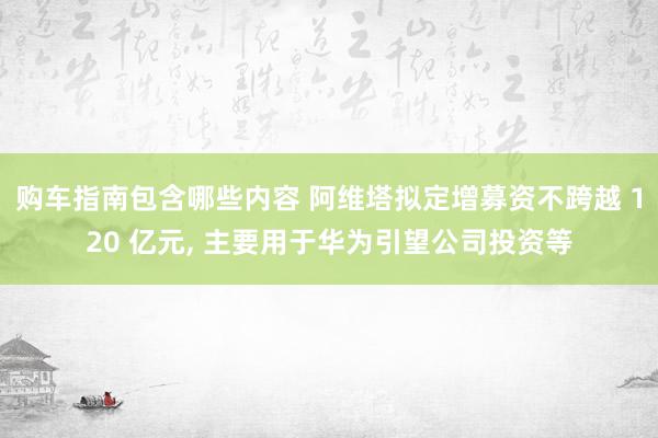 购车指南包含哪些内容 阿维塔拟定增募资不跨越 120 亿元, 主要用于华为引望公司投资等