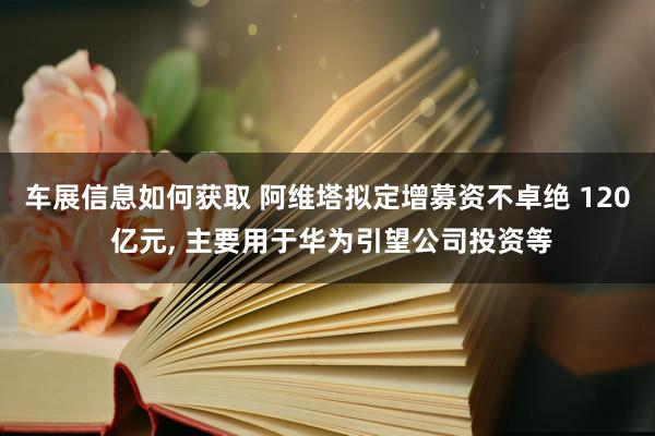 车展信息如何获取 阿维塔拟定增募资不卓绝 120 亿元, 主要用于华为引望公司投资等