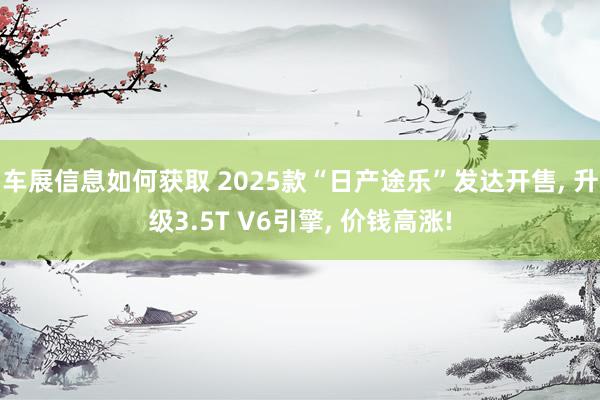 车展信息如何获取 2025款“日产途乐”发达开售, 升级3.5T V6引擎, 价钱高涨!