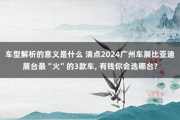 车型解析的意义是什么 清点2024广州车展比亚迪展台最“火”的3款车, 有钱你会选哪台?