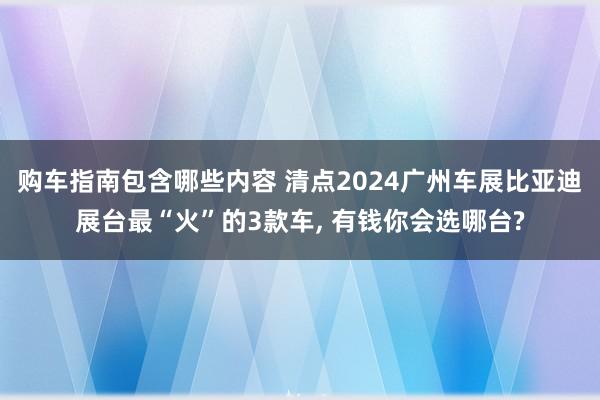 购车指南包含哪些内容 清点2024广州车展比亚迪展台最“火”的3款车, 有钱你会选哪台?