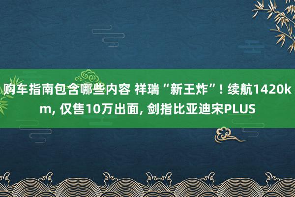 购车指南包含哪些内容 祥瑞“新王炸”! 续航1420km, 仅售10万出面, 剑指比亚迪宋PLUS