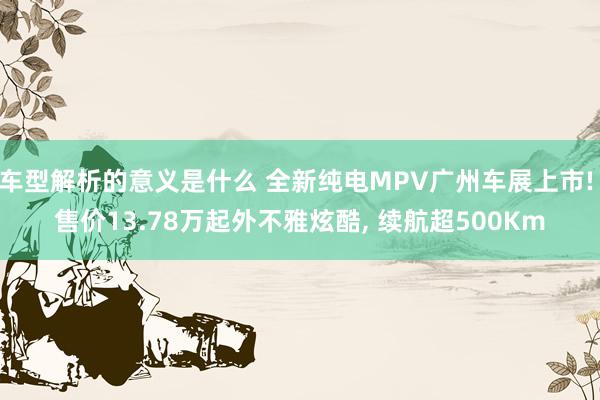 车型解析的意义是什么 全新纯电MPV广州车展上市! 售价13.78万起外不雅炫酷, 续航超500Km