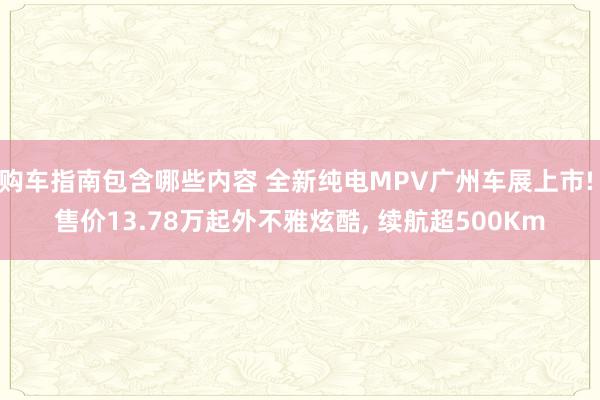 购车指南包含哪些内容 全新纯电MPV广州车展上市! 售价13.78万起外不雅炫酷, 续航超500Km