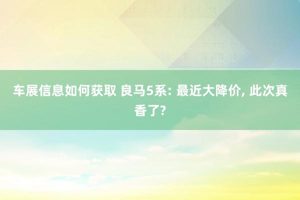 车展信息如何获取 良马5系: 最近大降价, 此次真香了?