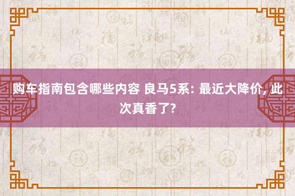 购车指南包含哪些内容 良马5系: 最近大降价, 此次真香了?