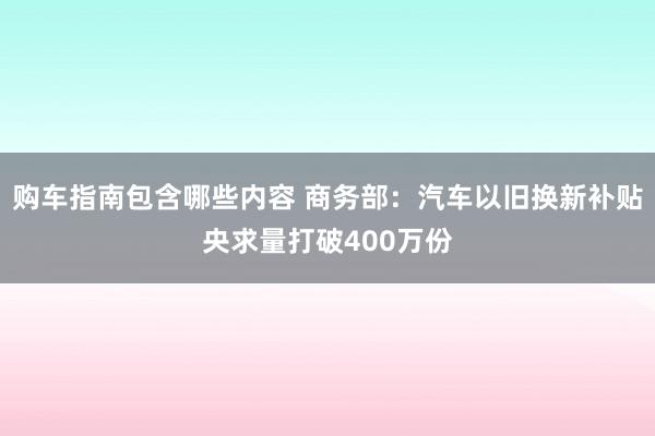 购车指南包含哪些内容 商务部：汽车以旧换新补贴央求量打破400万份