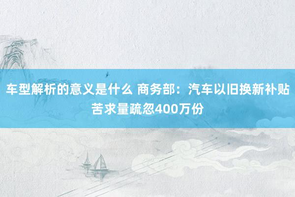 车型解析的意义是什么 商务部：汽车以旧换新补贴苦求量疏忽400万份