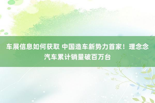 车展信息如何获取 中国造车新势力首家！理念念汽车累计销量破百万台