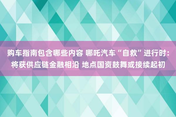 购车指南包含哪些内容 哪吒汽车“自救”进行时：将获供应链金融相沿 地点国资鼓舞或接续起初