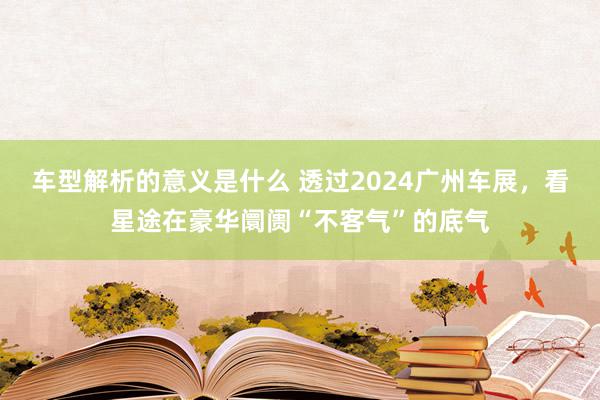 车型解析的意义是什么 透过2024广州车展，看星途在豪华阛阓“不客气”的底气