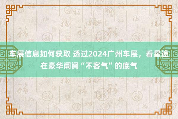 车展信息如何获取 透过2024广州车展，看星途在豪华阛阓“不客气”的底气