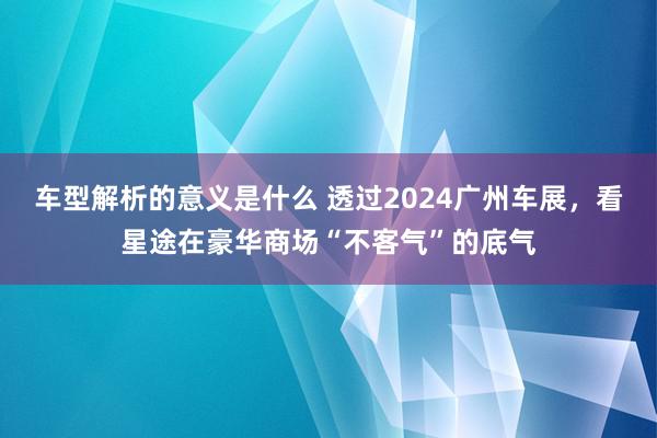 车型解析的意义是什么 透过2024广州车展，看星途在豪华商场“不客气”的底气