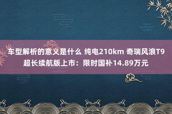 车型解析的意义是什么 纯电210km 奇瑞风浪T9超长续航版上市：限时国补14.89万元