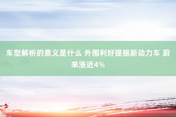 车型解析的意义是什么 外围利好提振新动力车 蔚来涨近4%