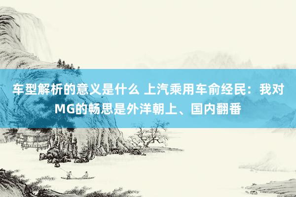 车型解析的意义是什么 上汽乘用车俞经民：我对MG的畅思是外洋朝上、国内翻番