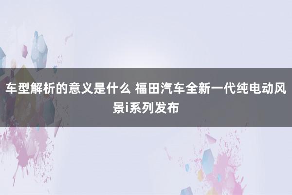 车型解析的意义是什么 福田汽车全新一代纯电动风景i系列发布