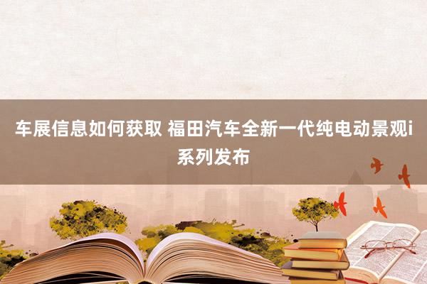 车展信息如何获取 福田汽车全新一代纯电动景观i系列发布