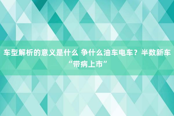 车型解析的意义是什么 争什么油车电车？半数新车“带病上市”