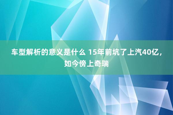 车型解析的意义是什么 15年前坑了上汽40亿，如今傍上奇瑞