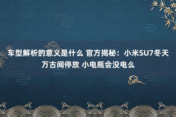 车型解析的意义是什么 官方揭秘：小米SU7冬天万古间停放 小电瓶会没电么