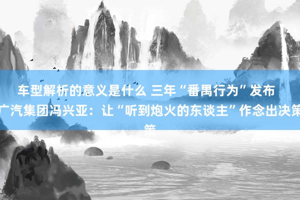 车型解析的意义是什么 三年“番禺行为”发布  广汽集团冯兴亚：让“听到炮火的东谈主”作念出决策