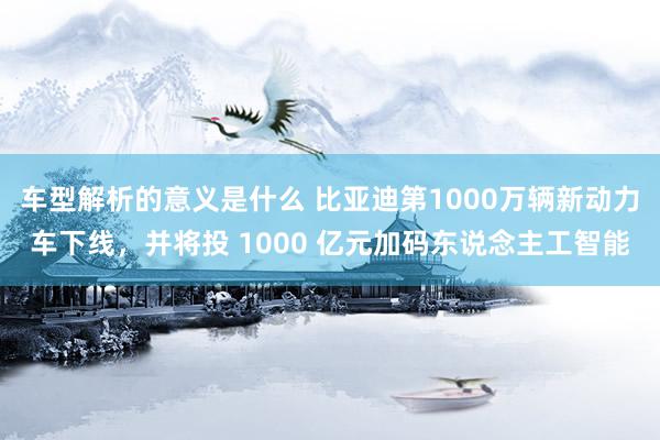 车型解析的意义是什么 比亚迪第1000万辆新动力车下线，并将投 1000 亿元加码东说念主工智能