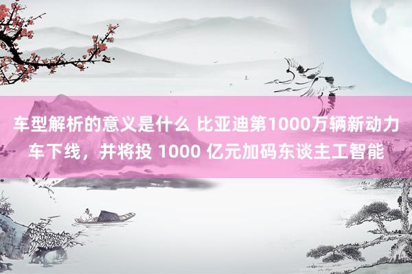 车型解析的意义是什么 比亚迪第1000万辆新动力车下线，并将投 1000 亿元加码东谈主工智能