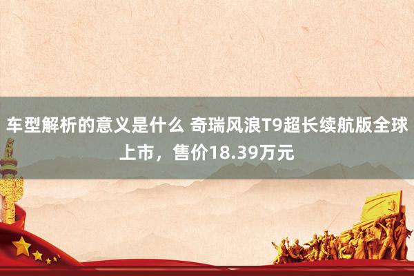 车型解析的意义是什么 奇瑞风浪T9超长续航版全球上市，售价18.39万元