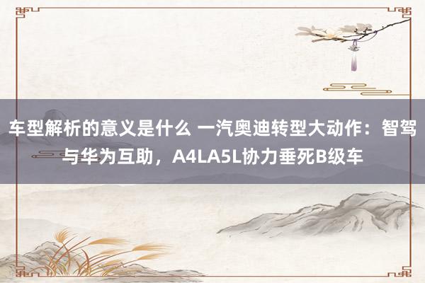 车型解析的意义是什么 一汽奥迪转型大动作：智驾与华为互助，A4LA5L协力垂死B级车