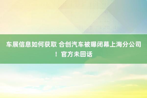 车展信息如何获取 合创汽车被曝闭幕上海分公司！官方未回话