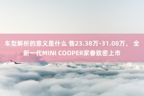 车型解析的意义是什么 售23.38万-31.08万， 全新一代MINI COOPER家眷致密上市