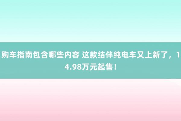 购车指南包含哪些内容 这款结伴纯电车又上新了，14.98万元起售！