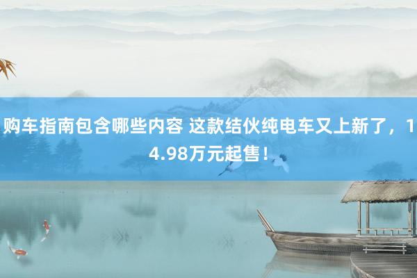 购车指南包含哪些内容 这款结伙纯电车又上新了，14.98万元起售！