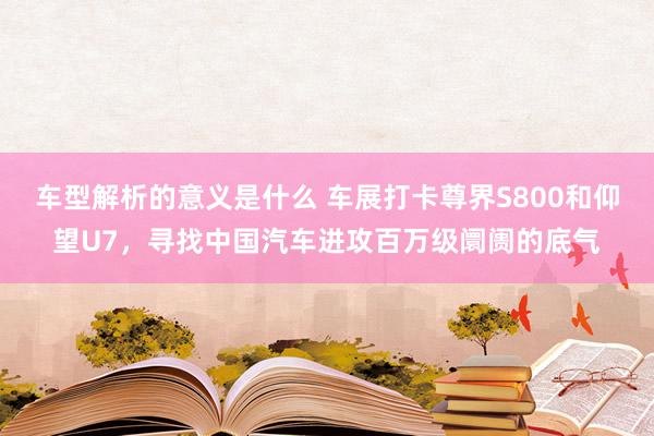 车型解析的意义是什么 车展打卡尊界S800和仰望U7，寻找中国汽车进攻百万级阛阓的底气