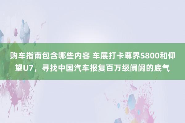 购车指南包含哪些内容 车展打卡尊界S800和仰望U7，寻找中国汽车报复百万级阛阓的底气