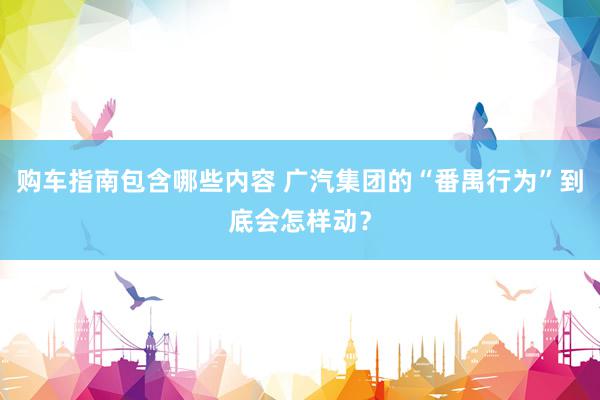 购车指南包含哪些内容 广汽集团的“番禺行为”到底会怎样动？