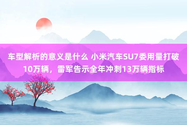 车型解析的意义是什么 小米汽车SU7委用量打破10万辆，雷军告示全年冲刺13万辆指标