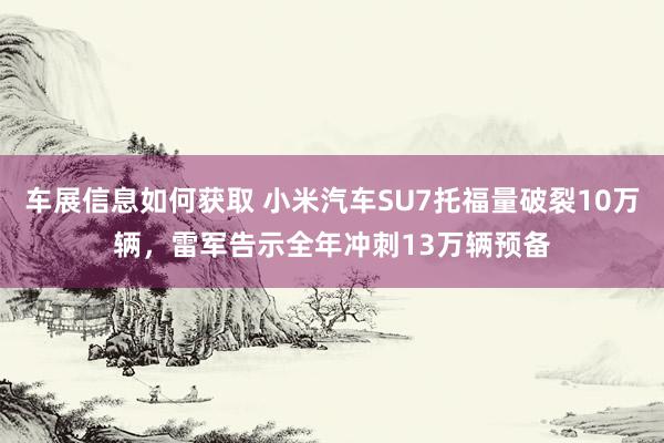 车展信息如何获取 小米汽车SU7托福量破裂10万辆，雷军告示全年冲刺13万辆预备