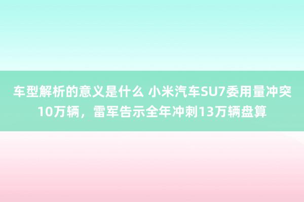 车型解析的意义是什么 小米汽车SU7委用量冲突10万辆，雷军告示全年冲刺13万辆盘算