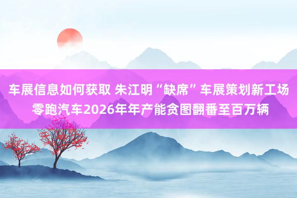 车展信息如何获取 朱江明“缺席”车展策划新工场 零跑汽车2026年年产能贪图翻番至百万辆