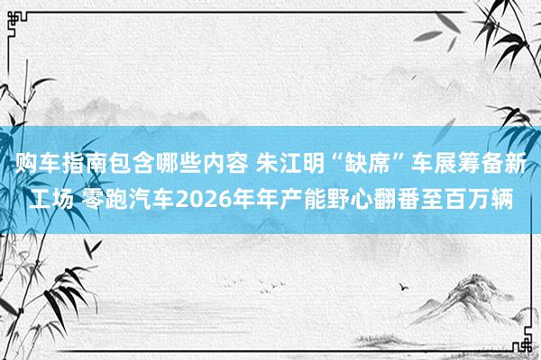 购车指南包含哪些内容 朱江明“缺席”车展筹备新工场 零跑汽车2026年年产能野心翻番至百万辆