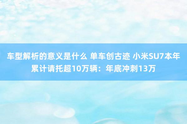 车型解析的意义是什么 单车创古迹 小米SU7本年累计请托超10万辆：年底冲刺13万