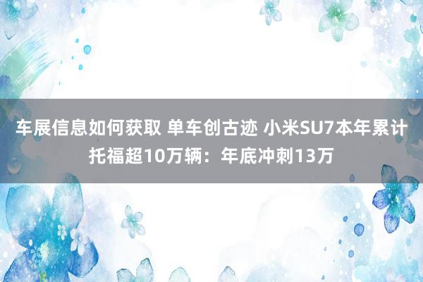 车展信息如何获取 单车创古迹 小米SU7本年累计托福超10万辆：年底冲刺13万