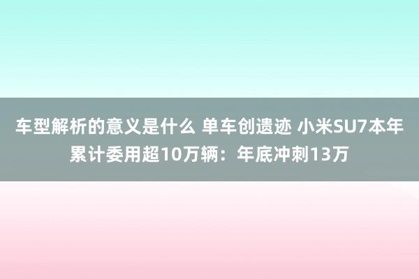 车型解析的意义是什么 单车创遗迹 小米SU7本年累计委用超10万辆：年底冲刺13万