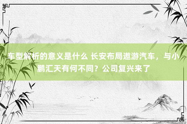 车型解析的意义是什么 长安布局遨游汽车，与小鹏汇天有何不同？公司复兴来了