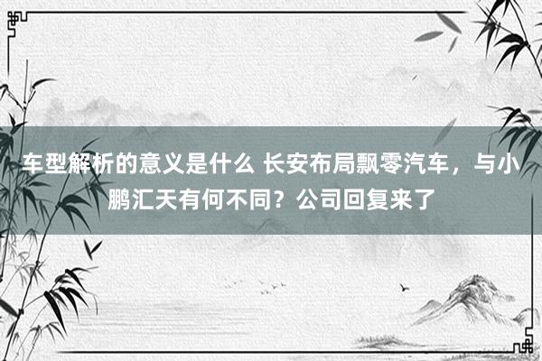 车型解析的意义是什么 长安布局飘零汽车，与小鹏汇天有何不同？公司回复来了