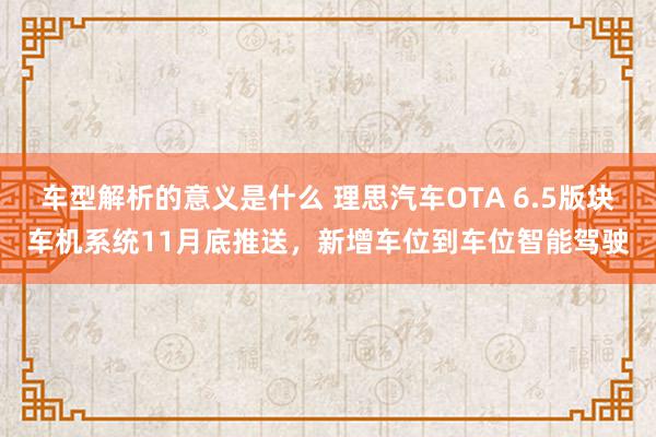 车型解析的意义是什么 理思汽车OTA 6.5版块车机系统11月底推送，新增车位到车位智能驾驶